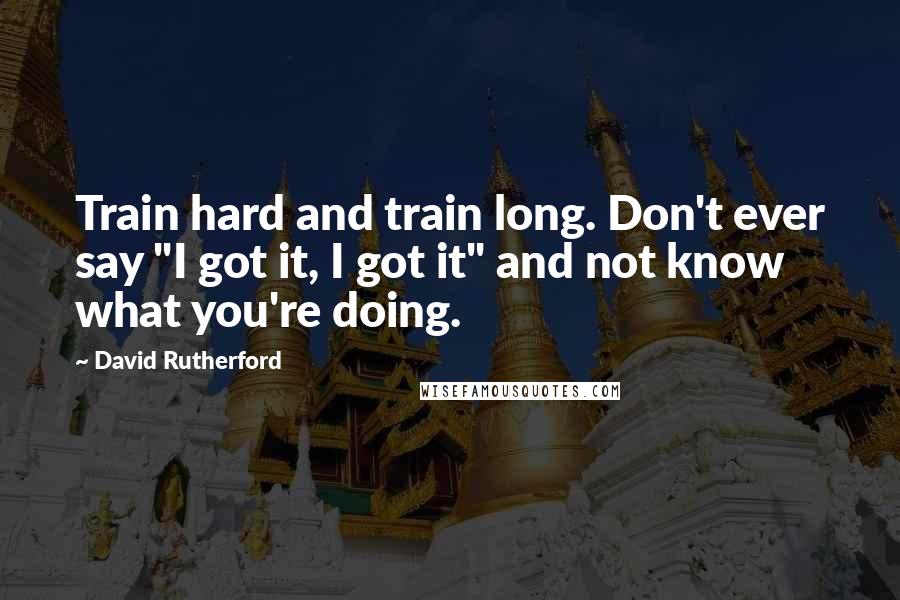 David Rutherford Quotes: Train hard and train long. Don't ever say "I got it, I got it" and not know what you're doing.