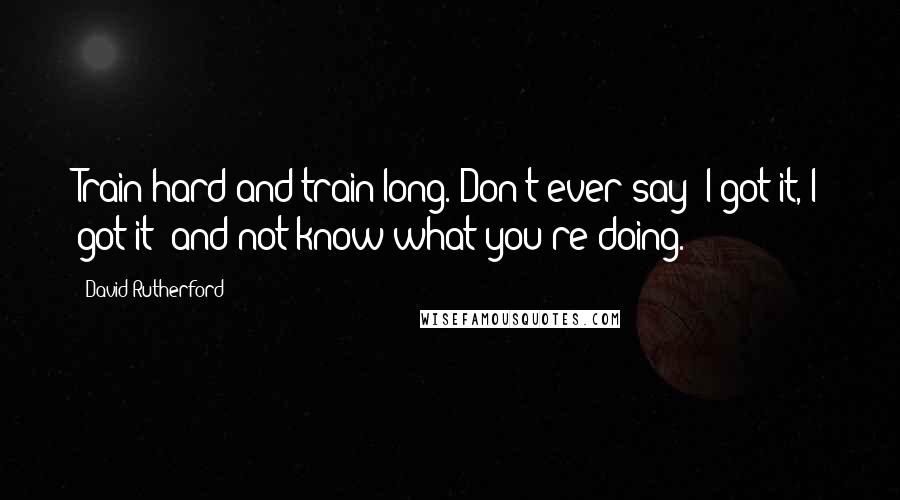 David Rutherford Quotes: Train hard and train long. Don't ever say "I got it, I got it" and not know what you're doing.