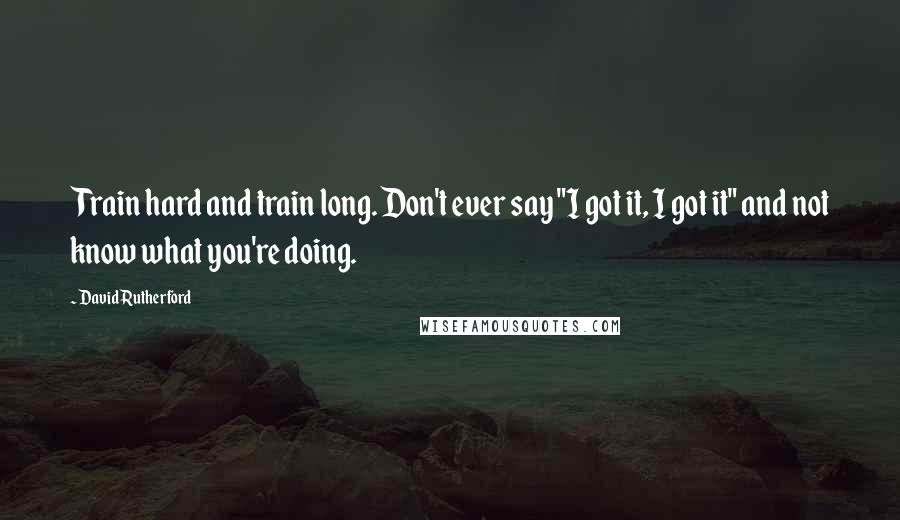 David Rutherford Quotes: Train hard and train long. Don't ever say "I got it, I got it" and not know what you're doing.