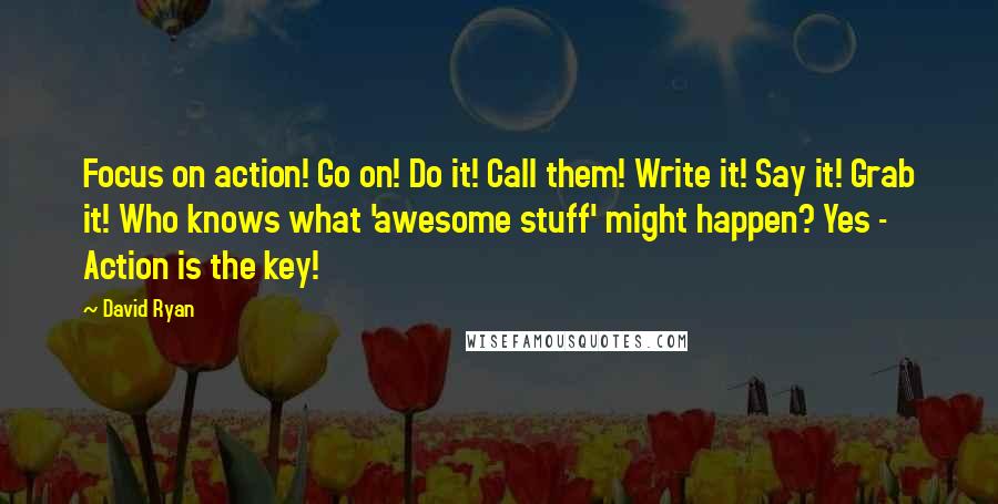 David Ryan Quotes: Focus on action! Go on! Do it! Call them! Write it! Say it! Grab it! Who knows what 'awesome stuff' might happen? Yes - Action is the key!