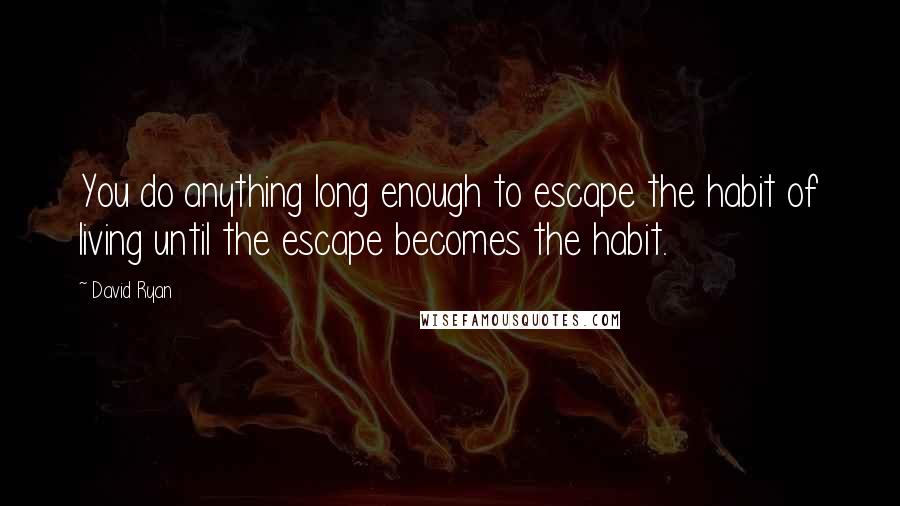 David Ryan Quotes: You do anything long enough to escape the habit of living until the escape becomes the habit.