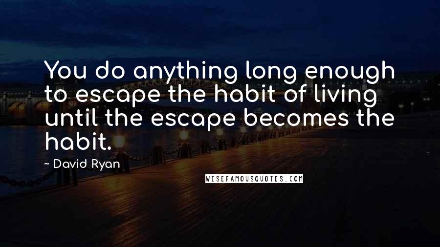 David Ryan Quotes: You do anything long enough to escape the habit of living until the escape becomes the habit.