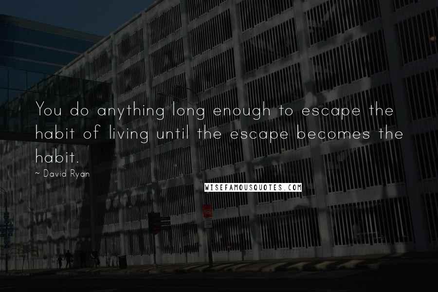 David Ryan Quotes: You do anything long enough to escape the habit of living until the escape becomes the habit.