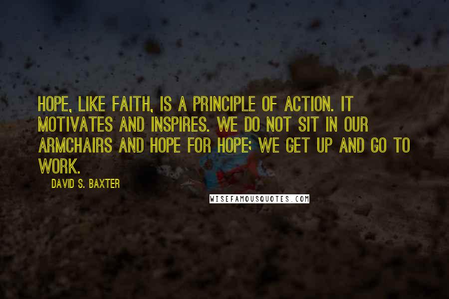 David S. Baxter Quotes: Hope, like faith, is a principle of action. It motivates and inspires. We do not sit in our armchairs and hope for hope; we get up and go to work.