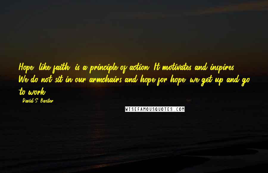 David S. Baxter Quotes: Hope, like faith, is a principle of action. It motivates and inspires. We do not sit in our armchairs and hope for hope; we get up and go to work.