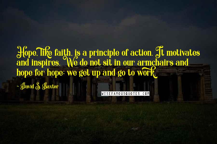 David S. Baxter Quotes: Hope, like faith, is a principle of action. It motivates and inspires. We do not sit in our armchairs and hope for hope; we get up and go to work.