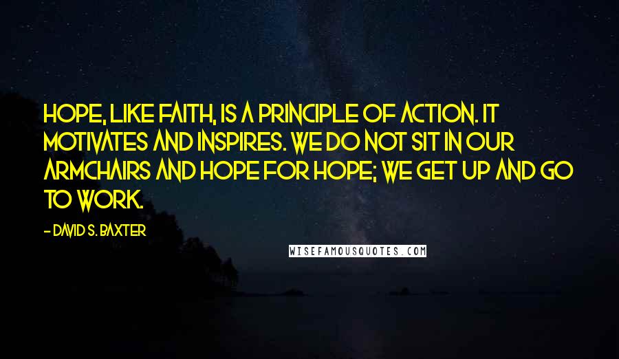 David S. Baxter Quotes: Hope, like faith, is a principle of action. It motivates and inspires. We do not sit in our armchairs and hope for hope; we get up and go to work.