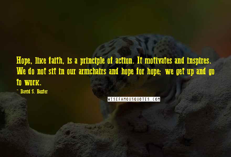 David S. Baxter Quotes: Hope, like faith, is a principle of action. It motivates and inspires. We do not sit in our armchairs and hope for hope; we get up and go to work.