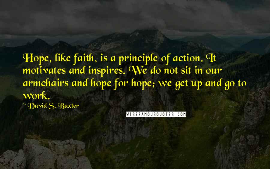 David S. Baxter Quotes: Hope, like faith, is a principle of action. It motivates and inspires. We do not sit in our armchairs and hope for hope; we get up and go to work.
