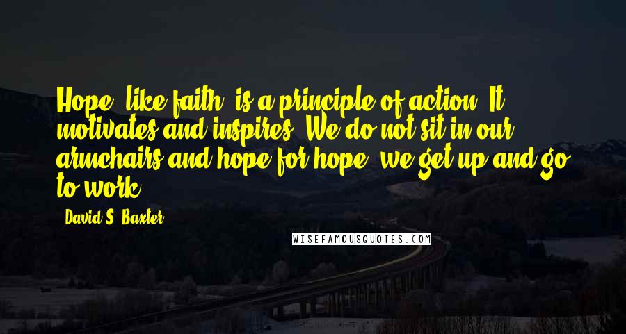 David S. Baxter Quotes: Hope, like faith, is a principle of action. It motivates and inspires. We do not sit in our armchairs and hope for hope; we get up and go to work.