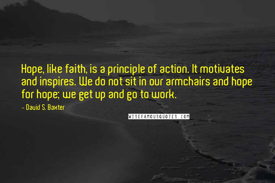 David S. Baxter Quotes: Hope, like faith, is a principle of action. It motivates and inspires. We do not sit in our armchairs and hope for hope; we get up and go to work.