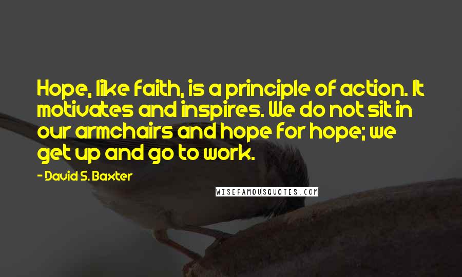 David S. Baxter Quotes: Hope, like faith, is a principle of action. It motivates and inspires. We do not sit in our armchairs and hope for hope; we get up and go to work.