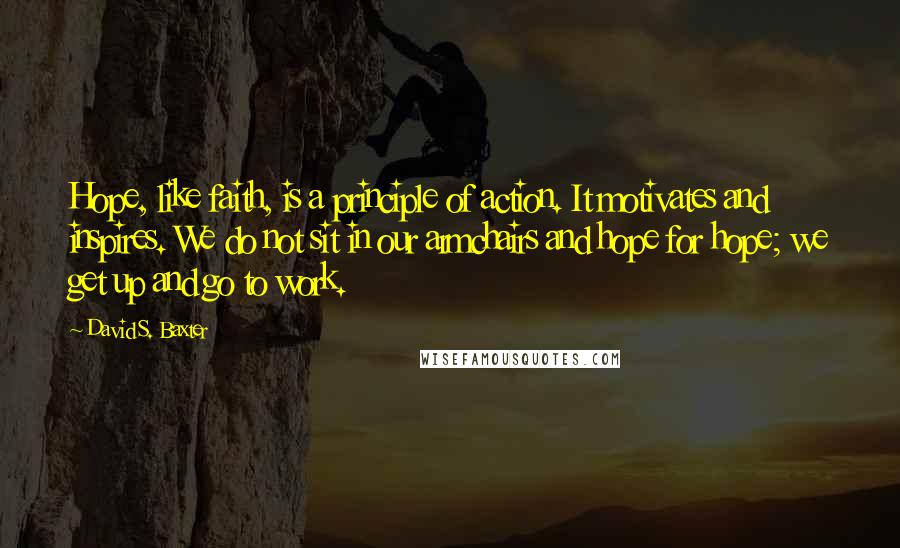 David S. Baxter Quotes: Hope, like faith, is a principle of action. It motivates and inspires. We do not sit in our armchairs and hope for hope; we get up and go to work.