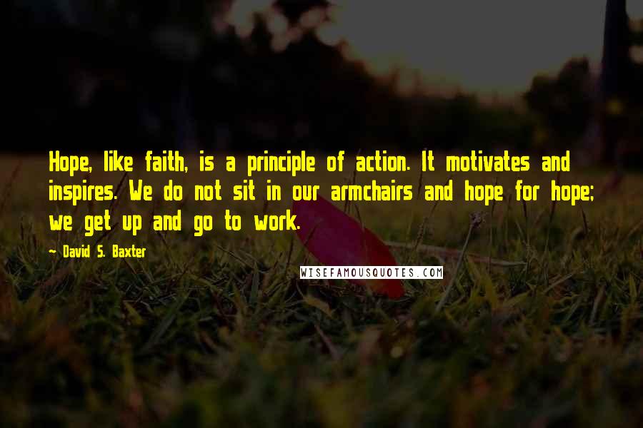 David S. Baxter Quotes: Hope, like faith, is a principle of action. It motivates and inspires. We do not sit in our armchairs and hope for hope; we get up and go to work.