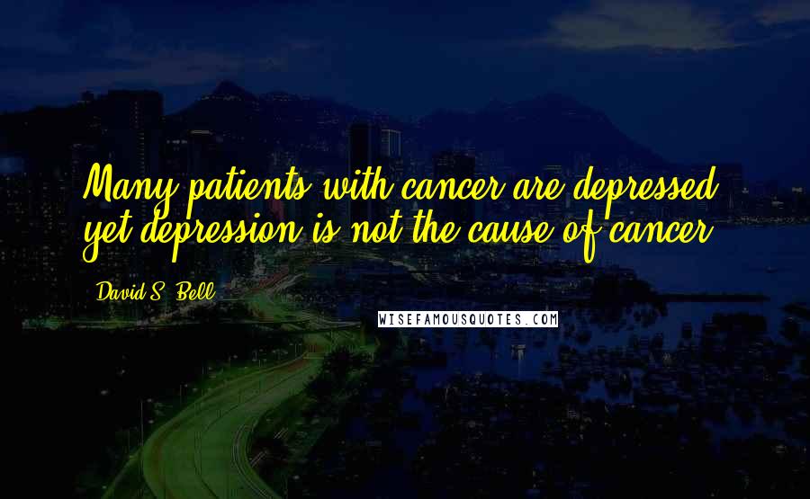 David S. Bell Quotes: Many patients with cancer are depressed, yet depression is not the cause of cancer.