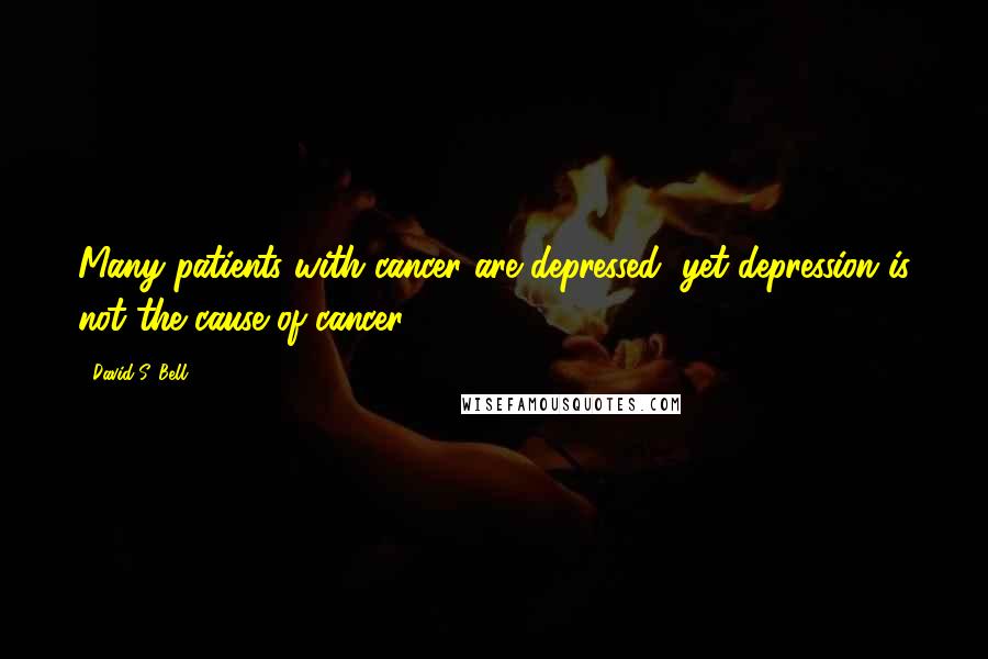 David S. Bell Quotes: Many patients with cancer are depressed, yet depression is not the cause of cancer.