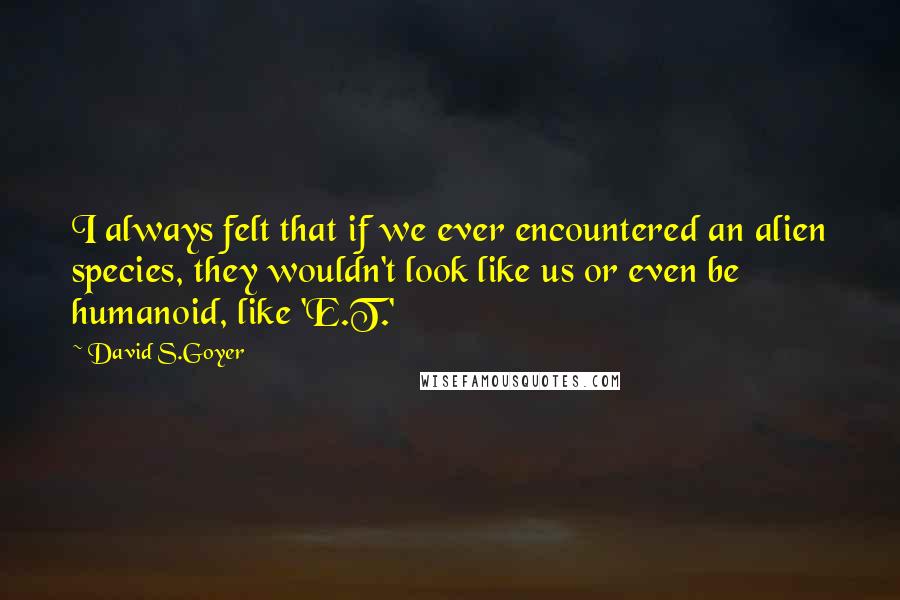 David S.Goyer Quotes: I always felt that if we ever encountered an alien species, they wouldn't look like us or even be humanoid, like 'E.T.'