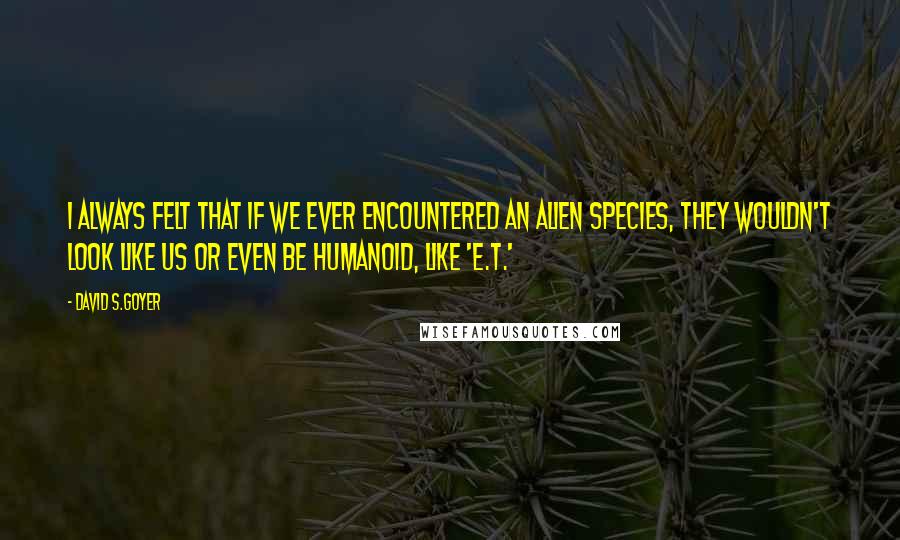 David S.Goyer Quotes: I always felt that if we ever encountered an alien species, they wouldn't look like us or even be humanoid, like 'E.T.'