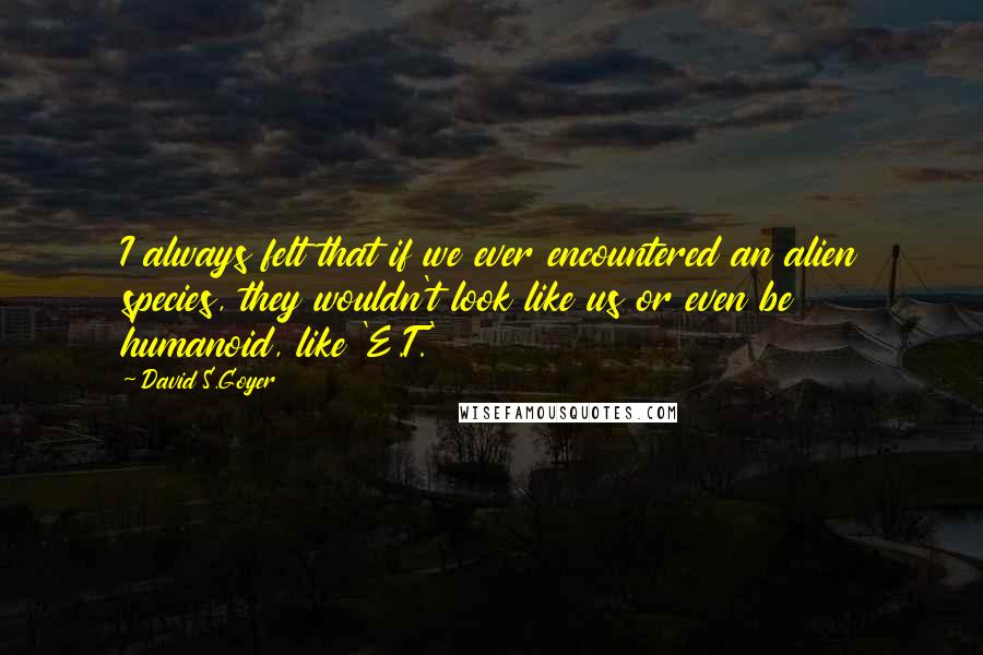 David S.Goyer Quotes: I always felt that if we ever encountered an alien species, they wouldn't look like us or even be humanoid, like 'E.T.'