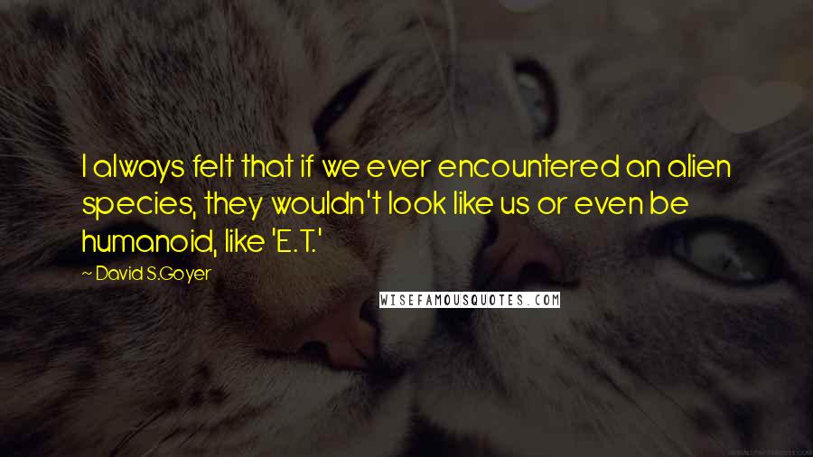 David S.Goyer Quotes: I always felt that if we ever encountered an alien species, they wouldn't look like us or even be humanoid, like 'E.T.'