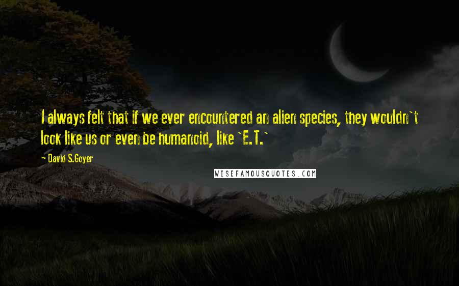 David S.Goyer Quotes: I always felt that if we ever encountered an alien species, they wouldn't look like us or even be humanoid, like 'E.T.'