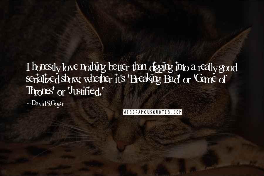 David S.Goyer Quotes: I honestly love nothing better than digging into a really good serialized show, whether it's 'Breaking Bad' or 'Game of Thrones' or 'Justified.'