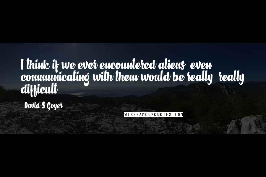 David S.Goyer Quotes: I think if we ever encountered aliens, even communicating with them would be really, really difficult.
