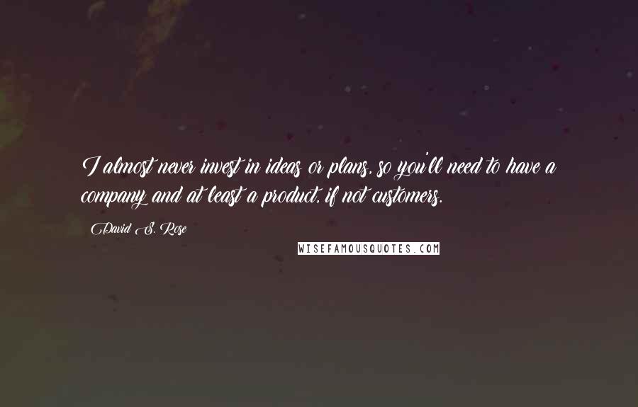 David S. Rose Quotes: I almost never invest in ideas or plans, so you'll need to have a company and at least a product, if not customers.