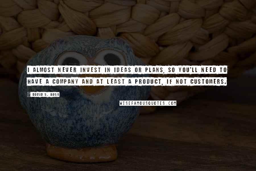 David S. Rose Quotes: I almost never invest in ideas or plans, so you'll need to have a company and at least a product, if not customers.
