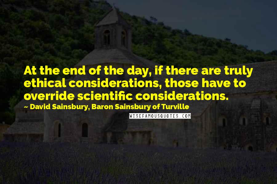 David Sainsbury, Baron Sainsbury Of Turville Quotes: At the end of the day, if there are truly ethical considerations, those have to override scientific considerations.