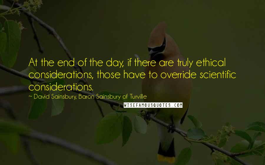 David Sainsbury, Baron Sainsbury Of Turville Quotes: At the end of the day, if there are truly ethical considerations, those have to override scientific considerations.