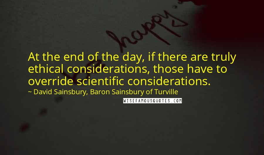 David Sainsbury, Baron Sainsbury Of Turville Quotes: At the end of the day, if there are truly ethical considerations, those have to override scientific considerations.