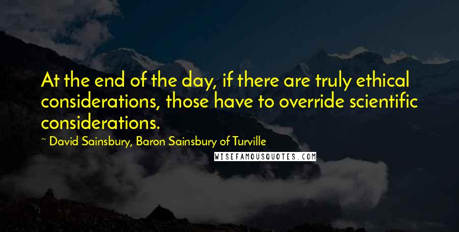 David Sainsbury, Baron Sainsbury Of Turville Quotes: At the end of the day, if there are truly ethical considerations, those have to override scientific considerations.