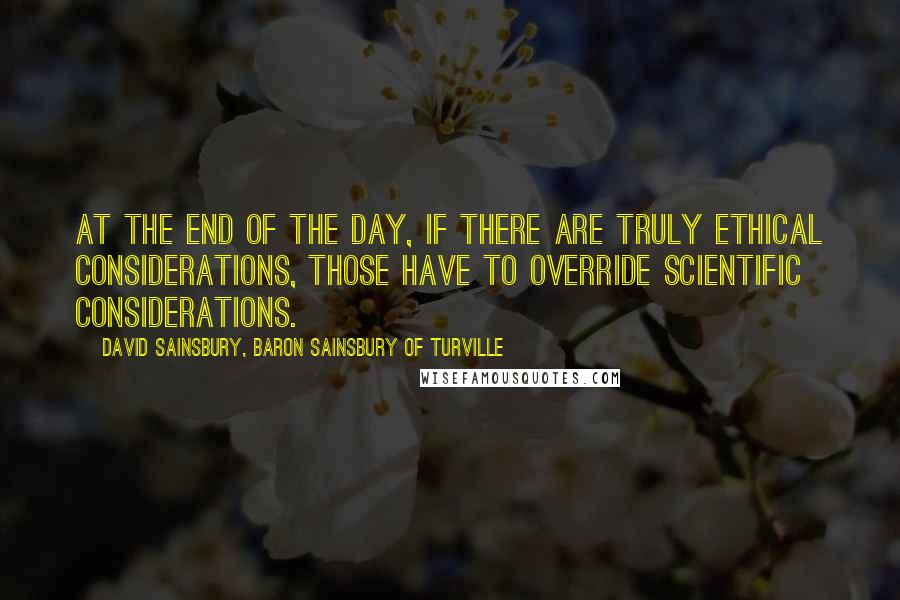 David Sainsbury, Baron Sainsbury Of Turville Quotes: At the end of the day, if there are truly ethical considerations, those have to override scientific considerations.