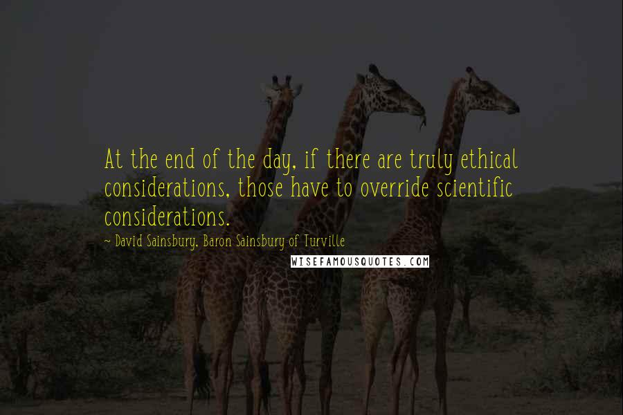 David Sainsbury, Baron Sainsbury Of Turville Quotes: At the end of the day, if there are truly ethical considerations, those have to override scientific considerations.