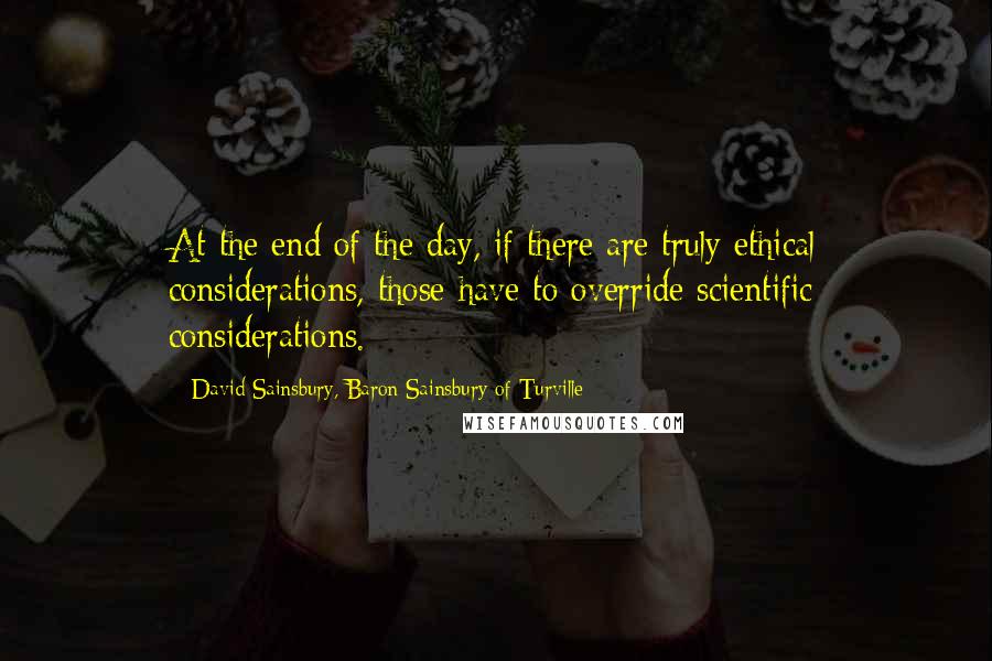 David Sainsbury, Baron Sainsbury Of Turville Quotes: At the end of the day, if there are truly ethical considerations, those have to override scientific considerations.