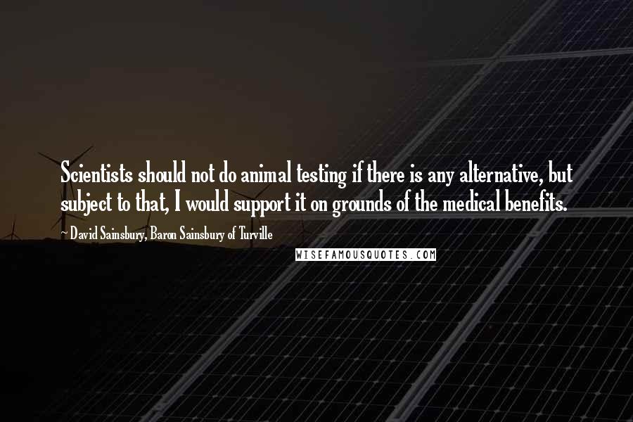 David Sainsbury, Baron Sainsbury Of Turville Quotes: Scientists should not do animal testing if there is any alternative, but subject to that, I would support it on grounds of the medical benefits.