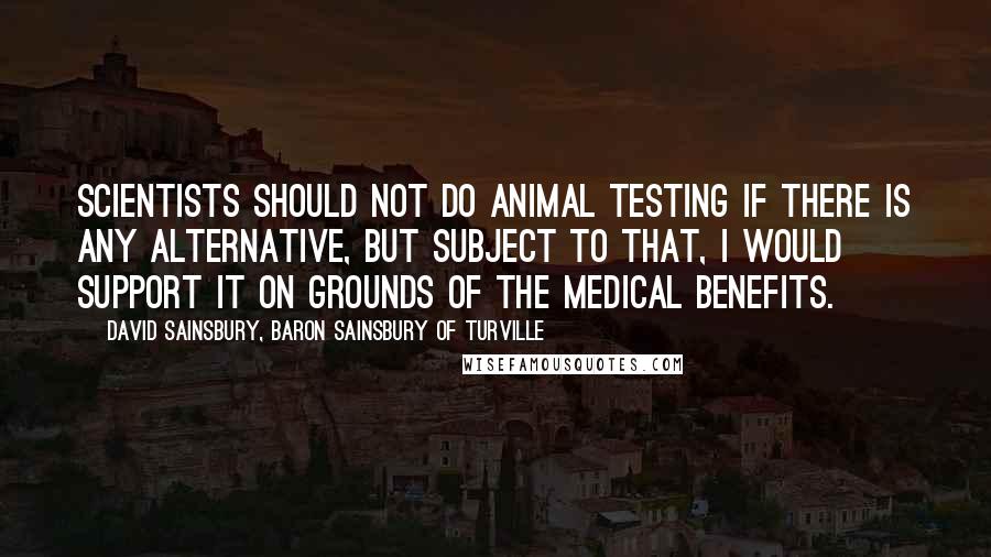 David Sainsbury, Baron Sainsbury Of Turville Quotes: Scientists should not do animal testing if there is any alternative, but subject to that, I would support it on grounds of the medical benefits.