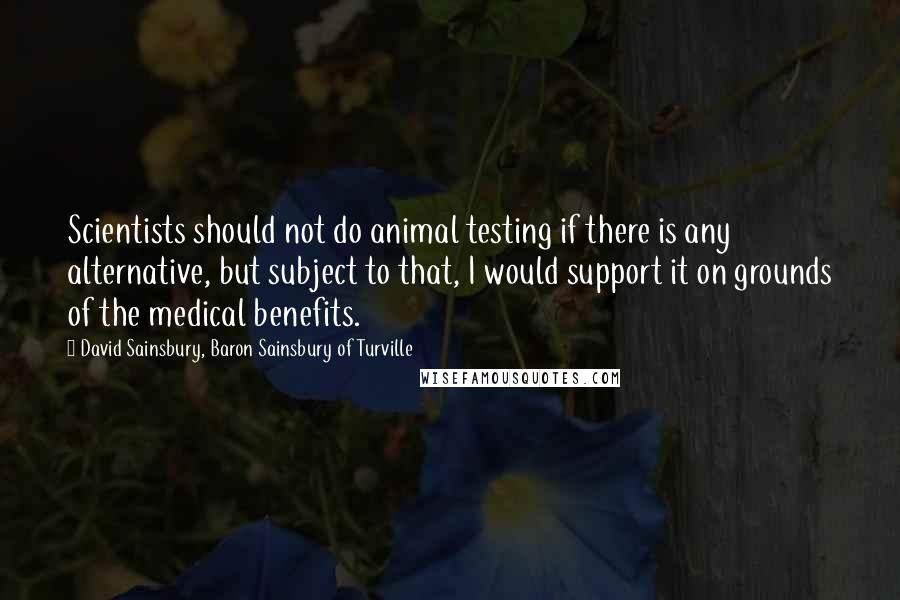 David Sainsbury, Baron Sainsbury Of Turville Quotes: Scientists should not do animal testing if there is any alternative, but subject to that, I would support it on grounds of the medical benefits.