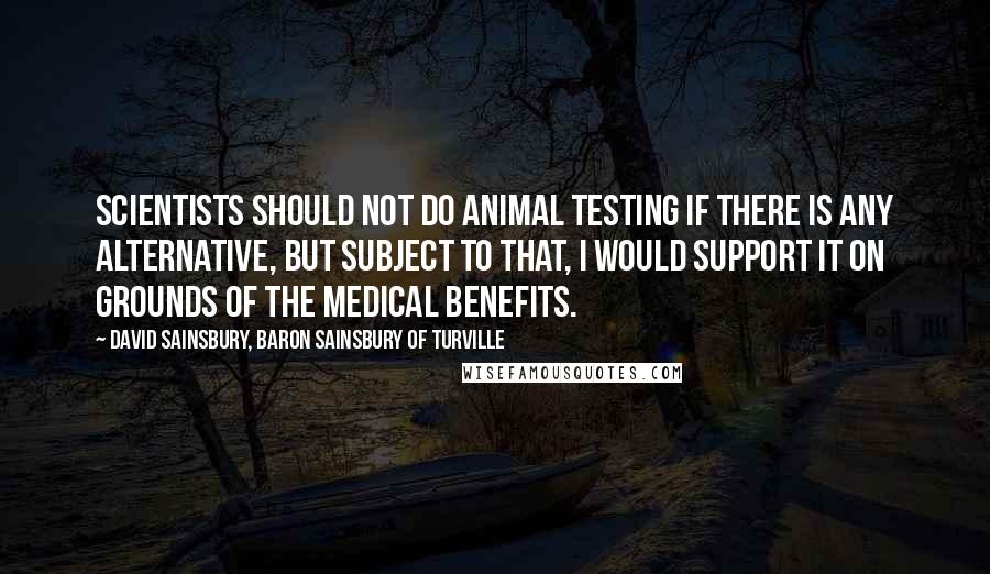 David Sainsbury, Baron Sainsbury Of Turville Quotes: Scientists should not do animal testing if there is any alternative, but subject to that, I would support it on grounds of the medical benefits.