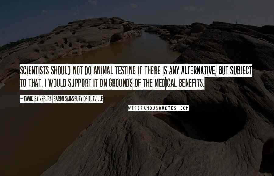 David Sainsbury, Baron Sainsbury Of Turville Quotes: Scientists should not do animal testing if there is any alternative, but subject to that, I would support it on grounds of the medical benefits.