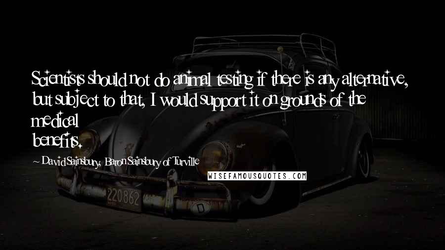 David Sainsbury, Baron Sainsbury Of Turville Quotes: Scientists should not do animal testing if there is any alternative, but subject to that, I would support it on grounds of the medical benefits.