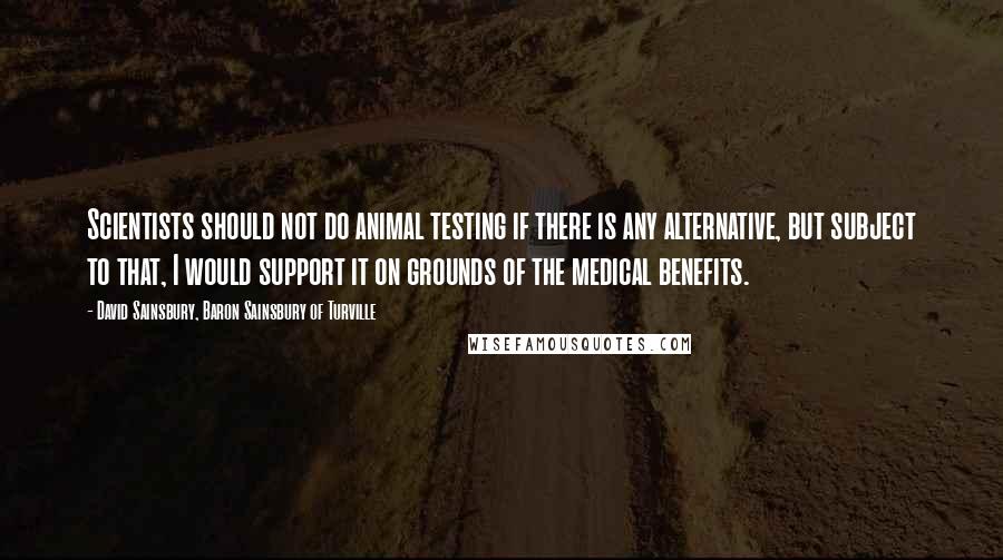 David Sainsbury, Baron Sainsbury Of Turville Quotes: Scientists should not do animal testing if there is any alternative, but subject to that, I would support it on grounds of the medical benefits.