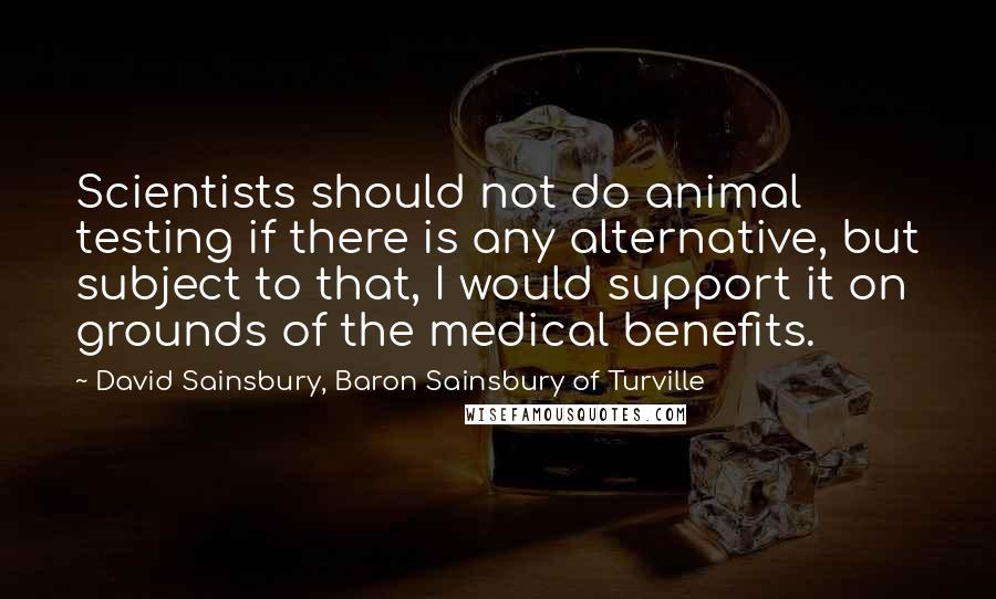 David Sainsbury, Baron Sainsbury Of Turville Quotes: Scientists should not do animal testing if there is any alternative, but subject to that, I would support it on grounds of the medical benefits.