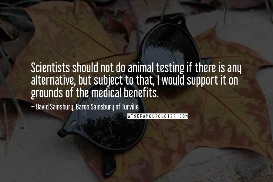 David Sainsbury, Baron Sainsbury Of Turville Quotes: Scientists should not do animal testing if there is any alternative, but subject to that, I would support it on grounds of the medical benefits.