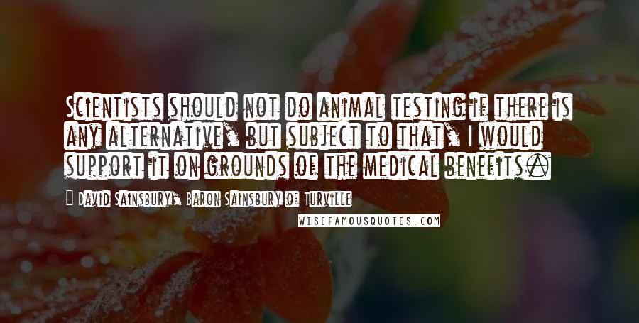 David Sainsbury, Baron Sainsbury Of Turville Quotes: Scientists should not do animal testing if there is any alternative, but subject to that, I would support it on grounds of the medical benefits.