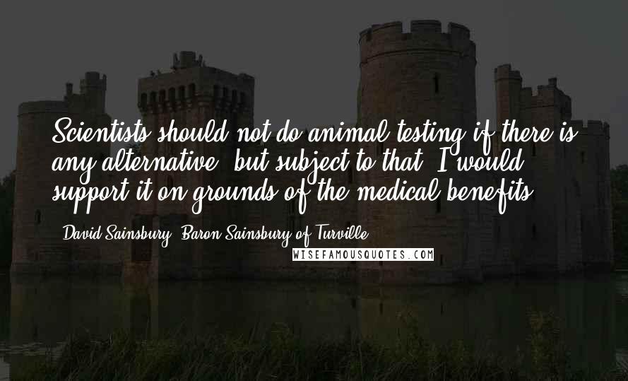 David Sainsbury, Baron Sainsbury Of Turville Quotes: Scientists should not do animal testing if there is any alternative, but subject to that, I would support it on grounds of the medical benefits.