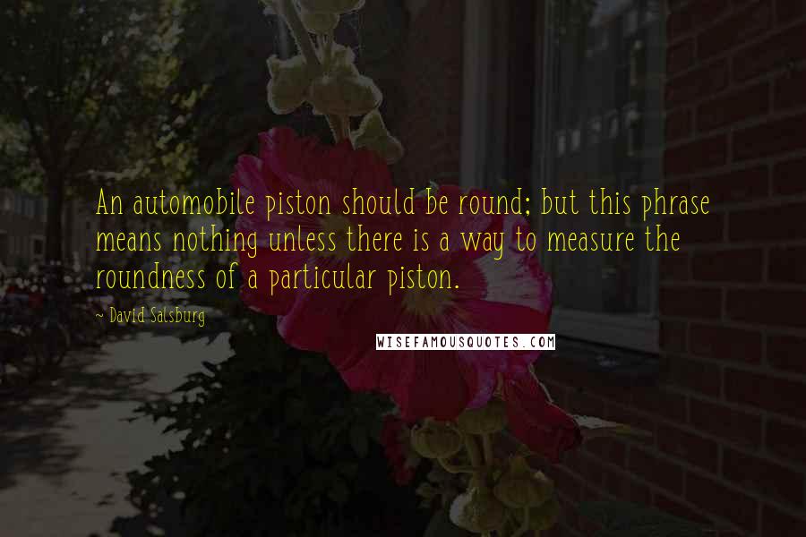 David Salsburg Quotes: An automobile piston should be round; but this phrase means nothing unless there is a way to measure the roundness of a particular piston.