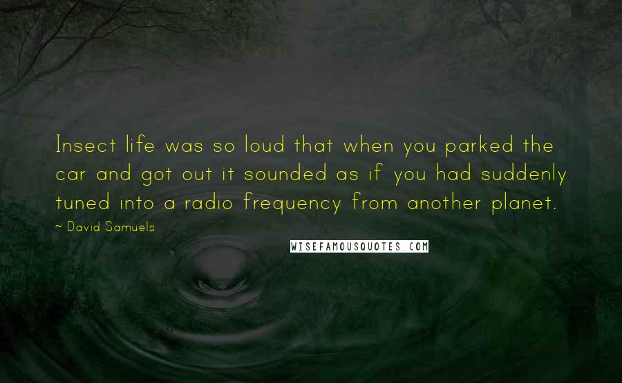 David Samuels Quotes: Insect life was so loud that when you parked the car and got out it sounded as if you had suddenly tuned into a radio frequency from another planet.