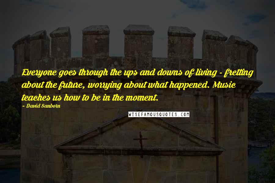 David Sanborn Quotes: Everyone goes through the ups and downs of living - fretting about the future, worrying about what happened. Music teaches us how to be in the moment.